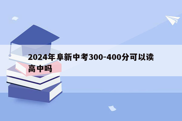 2026年阜新中考300-400分可以读高中吗